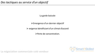La négociation commerciale coté vendeur
La garde baissée
➢Emergence d’un dernier objectif
➢ exigence bénéficiant d’un climat d’accord
➢Perte de concentration.
Des tactiques au service d’un objectif
 