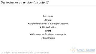 La négociation commerciale coté vendeur
Le zoom
Arrière
➢Angle de fuite vers d’autres perspectives
➢ Généralisation
Avant
➢Détourner en focalisant sur un point
➢Exagération
Des tactiques au service d’un objectif
 