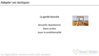 La négociation commerciale coté vendeur
Adapter ses tactiques
La garde baissée
Accueillir, Questionner
Zoom arrière
Jouer la conditionnalité
 
