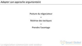 La négociation commerciale coté vendeur
Adapter son approche argumentaire
Posture du négociateur
+
Maitrise des tactiques
=
Prendre l’avantage
 