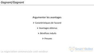 La négociation commerciale coté vendeur
Gagnant/Gagnant
Argumenter les avantages
➢ Caractéristiques de l’accord
➢ Avantages obtenus
➢ Bénéfices induits
➢ Preuves
 