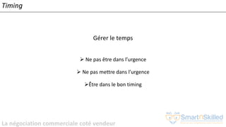 La négociation commerciale coté vendeur
Timing
Gérer le temps
➢ Ne pas être dans l’urgence
➢ Ne pas mettre dans l’urgence
➢Être dans le bon timing
 