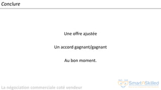 La négociation commerciale coté vendeur
Conclure
Une offre ajustée
Un accord gagnant/gagnant
Au bon moment.
 