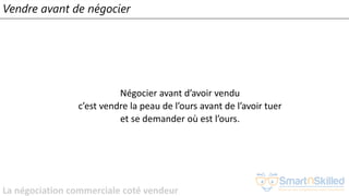 La négociation commerciale coté vendeur
Vendre avant de négocier
Négocier avant d’avoir vendu
c’est vendre la peau de l’ours avant de l’avoir tuer
et se demander où est l’ours.
 