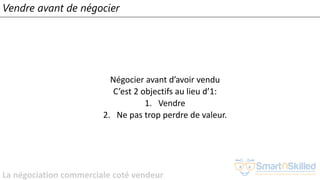 La négociation commerciale coté vendeur
Vendre avant de négocier
Négocier avant d’avoir vendu
C’est 2 objectifs au lieu d’1:
1. Vendre
2. Ne pas trop perdre de valeur.
 
