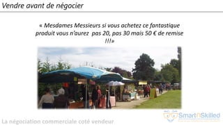 La négociation commerciale coté vendeur
Vendre avant de négocier
« Mesdames Messieurs si vous achetez ce fantastique
produit vous n’aurez pas 20, pas 30 mais 50 € de remise
!!!»
 