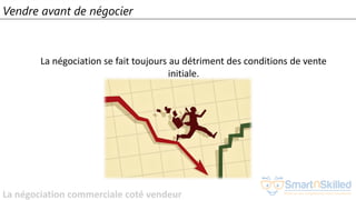 La négociation commerciale coté vendeur
Vendre avant de négocier
La négociation se fait toujours au détriment des conditions de vente
initiale.
 