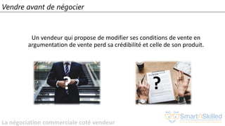 La négociation commerciale coté vendeur
Vendre avant de négocier
Un vendeur qui propose de modifier ses conditions de vente en
argumentation de vente perd sa crédibilité et celle de son produit.
? ?
 