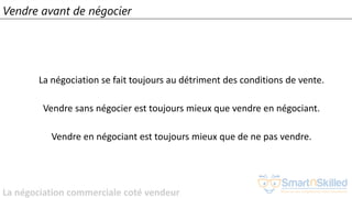La négociation commerciale coté vendeur
Vendre avant de négocier
La négociation se fait toujours au détriment des conditions de vente.
Vendre sans négocier est toujours mieux que vendre en négociant.
Vendre en négociant est toujours mieux que de ne pas vendre.
 