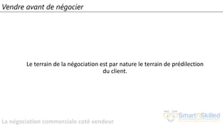 La négociation commerciale coté vendeur
Vendre avant de négocier
Le terrain de la négociation est par nature le terrain de prédilection
du client.
 