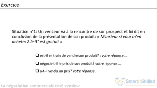 La négociation commerciale coté vendeur
Exercice
Situation n°1: Un vendeur va à la rencontre de son prospect et lui dit en
conclusion de la présentation de son produit: « Monsieur si vous m’en
achetez 2 le 3° est gratuit »
❑ est-il en train de vendre son produit? : votre réponse ...
❑ négocie-t-il le prix de son produit? votre réponse ...
❑ a-t-il vendu un prix? votre réponse ...
 
