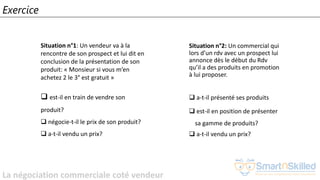 La négociation commerciale coté vendeur
Exercice
Situation n°2: Un commercial qui
lors d’un rdv avec un prospect lui
annonce dès le début du Rdv
qu’il a des produits en promotion
à lui proposer.
❑ a-t-il présenté ses produits
❑ est-il en position de présenter
sa gamme de produits?
❑ a-t-il vendu un prix?
Situation n°1: Un vendeur va à la
rencontre de son prospect et lui dit en
conclusion de la présentation de son
produit: « Monsieur si vous m’en
achetez 2 le 3° est gratuit »
❑ est-il en train de vendre son
produit?
❑ négocie-t-il le prix de son produit?
❑ a-t-il vendu un prix?
 
