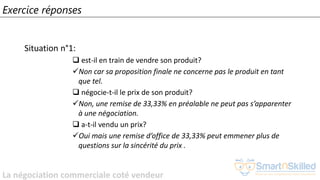 La négociation commerciale coté vendeur
Exercice réponses
Situation n°1:
❑ est-il en train de vendre son produit?
✓Non car sa proposition finale ne concerne pas le produit en tant
que tel.
❑ négocie-t-il le prix de son produit?
✓Non, une remise de 33,33% en préalable ne peut pas s’apparenter
à une négociation.
❑ a-t-il vendu un prix?
✓Oui mais une remise d’office de 33,33% peut emmener plus de
questions sur la sincérité du prix .
 
