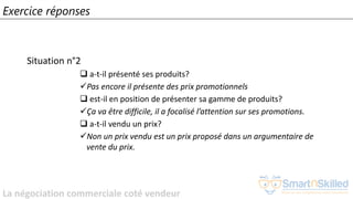 La négociation commerciale coté vendeur
Exercice réponses
Situation n°2
❑ a-t-il présenté ses produits?
✓Pas encore il présente des prix promotionnels
❑ est-il en position de présenter sa gamme de produits?
✓Ça va être difficile, il a focalisé l’attention sur ses promotions.
❑ a-t-il vendu un prix?
✓Non un prix vendu est un prix proposé dans un argumentaire de
vente du prix.
 