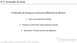 La négociation commerciale coté vendeur
N°1: verrouiller la vente
3 méthodes de closing ou conclusion différentes & efficaces:
1. Faire une proposition directe
2. Projeter le client dans l’après décision d’achat
3. Demander s’il reste encore une objection
 
