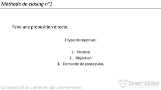 La négociation commerciale coté vendeur
Méthode de closing n°1
Faire une proposition directe.
3 type de réponses:
1. Positive
2. Objection
3. Demande de concession.
 