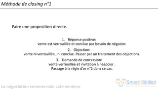 La négociation commerciale coté vendeur
Méthode de closing n°1
Faire une proposition directe.
1. Réponse positive:
vente est verrouillée et conclue pas besoin de négocier.
2. Objection:
vente ni verrouillée , ni conclue. Passer par un traitement des objections.
3. Demande de concession:
vente verrouillée et invitation à négocier .
Passage à la règle d’or n°2 dans ce cas.
 