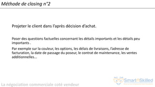 La négociation commerciale coté vendeur
Méthode de closing n°2
Projeter le client dans l’après décision d’achat.
Poser des questions factuelles concernant les détails importants et les détails peu
importants .
Par exemple sur la couleur, les options, les délais de livraisons, l’adresse de
facturation, la date de passage du poseur, le contrat de maintenance, les ventes
additionnelles...
 