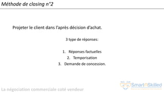 La négociation commerciale coté vendeur
Méthode de closing n°2
Projeter le client dans l’après décision d’achat.
3 type de réponses:
1. Réponses factuelles
2. Temporisation
3. Demande de concession.
 
