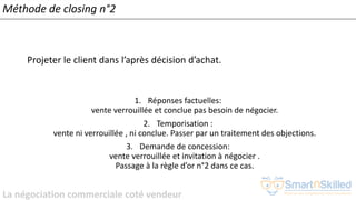 La négociation commerciale coté vendeur
Méthode de closing n°2
Projeter le client dans l’après décision d’achat.
1. Réponses factuelles:
vente verrouillée et conclue pas besoin de négocier.
2. Temporisation :
vente ni verrouillée , ni conclue. Passer par un traitement des objections.
3. Demande de concession:
vente verrouillée et invitation à négocier .
Passage à la règle d’or n°2 dans ce cas.
 