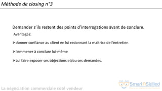 La négociation commerciale coté vendeur
Méthode de closing n°3
Demander s’ils restent des points d’interrogations avant de conclure.
Avantages:
➢donner confiance au client en lui redonnant la maitrise de l’entretien
➢l’emmener à conclure lui-même
➢Lui faire exposer ses objections et/ou ses demandes.
 