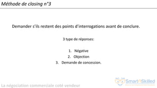 La négociation commerciale coté vendeur
Méthode de closing n°3
Demander s’ils restent des points d’interrogations avant de conclure.
3 type de réponses:
1. Négative
2. Objection
3. Demande de concession.
 