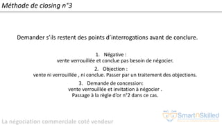 La négociation commerciale coté vendeur
Méthode de closing n°3
Demander s’ils restent des points d’interrogations avant de conclure.
1. Négative :
vente verrouillée et conclue pas besoin de négocier.
2. Objection :
vente ni verrouillée , ni conclue. Passer par un traitement des objections.
3. Demande de concession:
vente verrouillée et invitation à négocier .
Passage à la règle d’or n°2 dans ce cas.
 