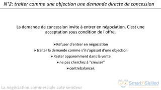La négociation commerciale coté vendeur
N°2: traiter comme une objection une demande directe de concession
La demande de concession invite à entrer en négociation. C'est une
acceptation sous condition de l'offre.
➢Refuser d'entrer en négociation
➢traiter la demande comme s'il s'agissait d'une objection
➢Rester apparemment dans la vente
➢ne pas cherchez à "creuser"
➢contrebalancer.
 