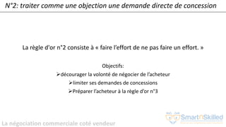 La négociation commerciale coté vendeur
N°2: traiter comme une objection une demande directe de concession
La règle d'or n°2 consiste à « faire l’effort de ne pas faire un effort. »
Objectifs:
➢décourager la volonté de négocier de l’acheteur
➢limiter ses demandes de concessions
➢Préparer l’acheteur à la règle d’or n°3
 