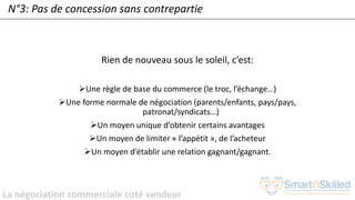 La négociation commerciale coté vendeur
N°3: Pas de concession sans contrepartie
Rien de nouveau sous le soleil, c’est:
➢Une règle de base du commerce (le troc, l’échange…)
➢Une forme normale de négociation (parents/enfants, pays/pays,
patronat/syndicats…)
➢Un moyen unique d’obtenir certains avantages
➢Un moyen de limiter « l’appétit », de l’acheteur
➢Un moyen d’établir une relation gagnant/gagnant.
 