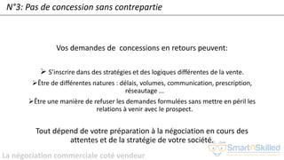 La négociation commerciale coté vendeur
N°3: Pas de concession sans contrepartie
Vos demandes de concessions en retours peuvent:
➢ S’inscrire dans des stratégies et des logiques différentes de la vente.
➢Être de différentes natures : délais, volumes, communication, prescription,
réseautage ...
➢Être une manière de refuser les demandes formulées sans mettre en péril les
relations à venir avec le prospect.
Tout dépend de votre préparation à la négociation en cours des
attentes et de la stratégie de votre société.
 