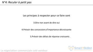 La négociation commerciale coté vendeur
N°4: Reculer à petit pas
Les principes à respecter pour ce faire sont
3.Dire non avant de dire oui
4.Prévoir des concessions d’importance décroissante
5.Prévoir des délais de réponse croissants .
 