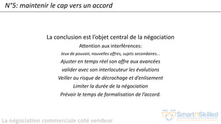 La négociation commerciale coté vendeur
N°5: maintenir le cap vers un accord
La conclusion est l’objet central de la négociation
Attention aux interférences:
Jeux de pouvoir, nouvelles offres, sujets secondaires...
Ajuster en temps réel son offre aux avancées
valider avec son interlocuteur les évolutions
Veiller au risque de décrochage et d’enlisement
Limiter la durée de la négociation
Prévoir le temps de formalisation de l’accord.
 