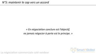 La négociation commerciale coté vendeur
N°5: maintenir le cap vers un accord
« En négociation conclure est l’objectif,
ne jamais négocier à perte est le principe. »
 