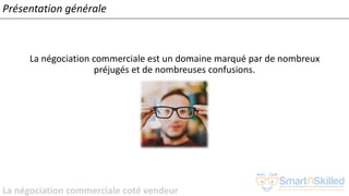 La négociation commerciale coté vendeur
Présentation générale
La négociation commerciale est un domaine marqué par de nombreux
préjugés et de nombreuses confusions.
 