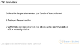 La négociation commerciale coté vendeur
Plan du module
➢Identifier les positionnement par l’Analyse Transactionnel
➢Pratiquer l’écoute active
➢L’affirmation de soi un savoir être et un outil de communication
efficace en négociation.
 