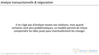 La négociation commerciale coté vendeur
Analyse transactionnelle & négociation
Il ne s’agit pas d’analyser toutes nos relations, mais quand
certaines sont plus problématiques, ce modèle permet de mieux
comprendre les rôles joués pour éventuellement les changer.
 