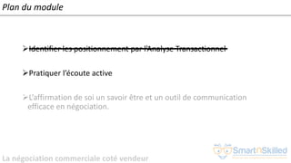La négociation commerciale coté vendeur
Plan du module
➢Identifier les positionnement par l’Analyse Transactionnel
➢Pratiquer l’écoute active
➢L’affirmation de soi un savoir être et un outil de communication
efficace en négociation.
 