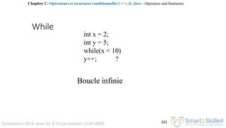 Formation OCA Java Se 8 Programmer (1Z0-808) 101
While
int x = 2;
int y = 5;
while(x < 10)
y++; ?
Boucle infinie
Chapitre 2 : Opérateurs et structures conditionnelles ( > =, if, else) ~ Operators and Statments
 