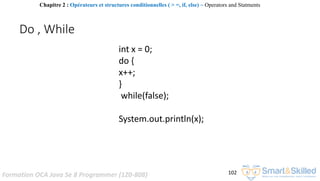 Formation OCA Java Se 8 Programmer (1Z0-808) 102
Do , While
int x = 0;
do {
x++;
}
while(false);
System.out.println(x);
Chapitre 2 : Opérateurs et structures conditionnelles ( > =, if, else) ~ Operators and Statments
 