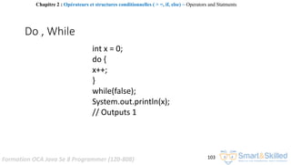 Formation OCA Java Se 8 Programmer (1Z0-808) 103
Do , While
int x = 0;
do {
x++;
}
while(false);
System.out.println(x);
// Outputs 1
Chapitre 2 : Opérateurs et structures conditionnelles ( > =, if, else) ~ Operators and Statments
 