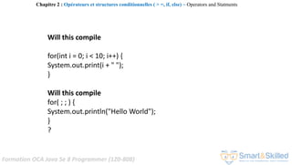 Formation OCA Java Se 8 Programmer (1Z0-808)
Will this compile
for(int i = 0; i < 10; i++) {
System.out.print(i + " ");
}
Will this compile
for( ; ; ) {
System.out.println("Hello World");
}
?
Chapitre 2 : Opérateurs et structures conditionnelles ( > =, if, else) ~ Operators and Statments
 