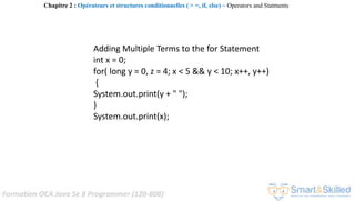 Formation OCA Java Se 8 Programmer (1Z0-808)
Adding Multiple Terms to the for Statement
int x = 0;
for( long y = 0, z = 4; x < 5 && y < 10; x++, y++)
{
System.out.print(y + " ");
}
System.out.print(x);
Chapitre 2 : Opérateurs et structures conditionnelles ( > =, if, else) ~ Operators and Statments
 