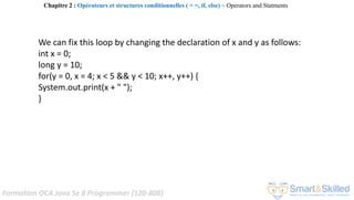Formation OCA Java Se 8 Programmer (1Z0-808)
We can fix this loop by changing the declaration of x and y as follows:
int x = 0;
long y = 10;
for(y = 0, x = 4; x < 5 && y < 10; x++, y++) {
System.out.print(x + " ");
}
Chapitre 2 : Opérateurs et structures conditionnelles ( > =, if, else) ~ Operators and Statments
 