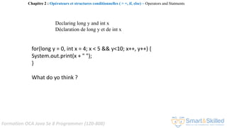 Formation OCA Java Se 8 Programmer (1Z0-808)
for(long y = 0, int x = 4; x < 5 && y<10; x++, y++) {
System.out.print(x + " ");
}
What do yo think ?
Declaring long y and int x
Déclaration de long y et de int x
Chapitre 2 : Opérateurs et structures conditionnelles ( > =, if, else) ~ Operators and Statments
 