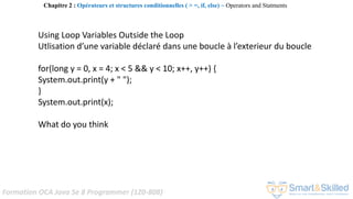 Formation OCA Java Se 8 Programmer (1Z0-808)
Using Loop Variables Outside the Loop
Utlisation d’une variable déclaré dans une boucle à l’exterieur du boucle
for(long y = 0, x = 4; x < 5 && y < 10; x++, y++) {
System.out.print(y + " ");
}
System.out.print(x);
What do you think
Chapitre 2 : Opérateurs et structures conditionnelles ( > =, if, else) ~ Operators and Statments
 