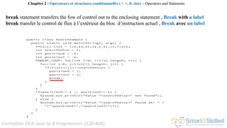 Formation OCA Java Se 8 Programmer (1Z0-808)
Chapitre 2 : Opérateurs et structures conditionnelles ( > =, if, else) ~ Operators and Statments
break statement transfers the fow of control out to the enclosing statement , Break with a label
break transfer le control de flux à l’extérieur du bloc d’instruction actuel , Break avec un label
 
