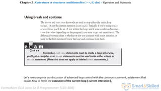 Formation OCA Java Se 8 Programmer (1Z0-808)
Let’s now complete our discussion of advanced loop control with the continue statement, astatement that
causes how to finish the execution of the current loop ( current interation ),
Chapitre 2 : Opérateurs et structures conditionnelles ( > =, if, else) ~ Operators and Statments
 