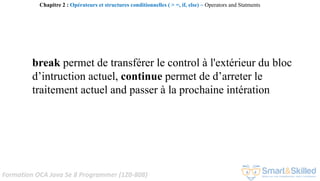 Formation OCA Java Se 8 Programmer (1Z0-808)
break permet de transférer le control à l'extérieur du bloc
d’intruction actuel, continue permet de d’arreter le
traitement actuel and passer à la prochaine intération
Chapitre 2 : Opérateurs et structures conditionnelles ( > =, if, else) ~ Operators and Statments
 