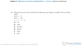Formation OCA Java Se 8 Programmer (1Z0-808)
Chapitre 2 : Opérateurs et structures conditionnelles ( > =, if, else) ~ Operators and Statments
 